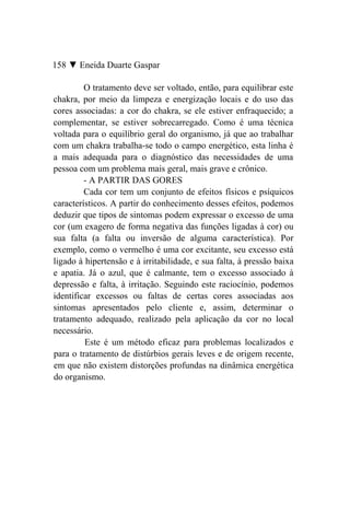 158 ▼ Eneida Duarte Gaspar

         O tratamento deve ser voltado, então, para equilibrar este
chakra, por meio da limpeza e energização locais e do uso das
cores associadas: a cor do chakra, se ele estiver enfraquecido; a
complementar, se estiver sobrecarregado. Como é uma técnica
voltada para o equilíbrio geral do organismo, já que ao trabalhar
com um chakra trabalha-se todo o campo energético, esta linha é
a mais adequada para o diagnóstico das necessidades de uma
pessoa com um problema mais geral, mais grave e crônico.
         - A PARTIR DAS GORES
         Cada cor tem um conjunto de efeitos físicos e psíquicos
característicos. A partir do conhecimento desses efeitos, podemos
deduzir que tipos de sintomas podem expressar o excesso de uma
cor (um exagero de forma negativa das funções ligadas à cor) ou
sua falta (a falta ou inversão de alguma característica). Por
exemplo, como o vermelho é uma cor excitante, seu excesso está
ligado à hipertensão e à irritabilidade, e sua falta, à pressão baixa
e apatia. Já o azul, que é calmante, tem o excesso associado à
depressão e falta, à irritação. Seguindo este raciocínio, podemos
identificar excessos ou faltas de certas cores associadas aos
sintomas apresentados pelo cliente e, assim, determinar o
tratamento adequado, realizado pela aplicação da cor no local
necessário.
         Este é um método eficaz para problemas localizados e
para o tratamento de distúrbios gerais leves e de origem recente,
em que não existem distorções profundas na dinâmica energética
do organismo.
 