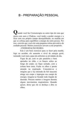 B - PREPARAÇÃO PESSOAL




Q     uando você faz Cromoterapia ou outro tipo de cura que
mexa com aura e Chakras, você tende a perder energia e a
ficar com seu próprio campo desequilibrado, na medida em
que se esforça para equilibrar a energia da outra pessoa. Por
isso, convém que você crie uma pequena rotina preventiva de
cuidado pessoal. Muitos exercícios servem a este propósito.
         - ENERGIZAÇÃO DIÁRIA
         Este é um bom exercício para se fazer pela manhã,
logo ao acordar; ele aumenta o nível de energia geral,
tornando você mais capaz de enfrentar as atividades do dia.
         Fique de pé, com os pés paralelos e bem
         apoiados no chão, e os braços soltos ao
         longo do corpo; ou fique sentado, com a
         coluna bem ereta. Feche os olhos e preste
         atenção na respiração. Concentre-se e
         imagine que a luz dourada do Sol nascente
         atinge seu corpo e impregna seu campo de
         energia; imagine-se ficando todo tingido de
         dourado. Procure manter a imagem durante
         alguns movimentos respiratórios. Quando
         quiser, deixe que ela se desfaça e abra os
         olhos.
 
