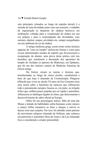 16 ▼ Eneida Duarte Gaspar

sete principais (situados ao longo da espinha dorsal) é a
morada de uma divindade junto com sua consorte; o trabalho
de regeneração (o despertar do chakra) baseia-se em
meditações voltadas para a visualização do chakra em sua
cor própria e para a contemplação das divindades, seus
animais, objetos, roupas, atividades etc, sempre mergulhados
em um ambiente da cor do chakra.
         A antiga medicina grega, assim como certas técnicas
egípcias de "cura no templo" utilizavam formas e cores para
evocar determinados estados de espírito que favorecessem a
recuperação do doente; uma prova desta prática está nos
desenhos que constituem a decoração dos aposentos do
templo de Asclépio (o patrono da Medicina), em Epidauro,
que foi um dos maiores centros de Medicina Naturista da
Grécia antiga.
         Da Grécia vieram as teorias e técnicas que,
transformadas ao longo de vários séculos, constituíram a
base do que hoje é chamado de Cromoterapia. Pitágoras
(filósofo que viveu no século VI antes da Era Comum) criou
uma teoria sobre a harmonia da natureza que influenciou
todo o pensamento europeu; baseou-se, cm parte, na religião
órfica que, embora pouco popular por ser rígida e autoritária,
influenciou os ideólogos ligados às elites, que direcionaram o
desenvolvimento do saber oficial na Europa.
         Orfeu foi um personagem mítico, filho de uma das
Musas e dotado de habilidades sobre-humanas como músico
e cantor; Orfeu encantava as feras e chegou a cativar os
deuses com suas canções. Por isso, foi adotado como patrono
do movimento religioso chamado de Orfismo, (pie cultuava
um puríssimo e autoritário Deus do Amor e da Luz (chamado
Eros e considerado o criador primordial).
 