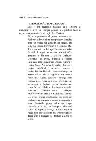160 ▼ Eneida Duarte Gaspar

       - ENERGIZAÇÃO DOS CHAKRAS
       Este é um exercício clássico, cujo objetivo é
aumentar o nível de energia pessoal e equilibrar todo o
organismo por meio da ativação dos Chakras.
        Fique de pé ou sentado, com a coluna ereta.
        Feche os olhos e sinta a respiração. Imagine
        uma luz branca por cima de sua cabeça. Ela
        atinge o chakra Coronário e o ilumina. Daí,
        desce um raio de luz que ilumina o chakra
        Frontal. A seguir, o mesmo raio vai até a
        garganta e ilumina o chakra Laríngeo.
        Descendo ao peito, ilumina o chakra
        Cardíaco. Um pouco mais abaixo, ilumina o
        chakra Solar. No meio do ventre, ilumina o
        chakra Umbilical. E na pelve, ilumina o
        chakra Básico. Daí a luz desce ao longo das
        pernas até os pés. A seguir, a luz torna a
        subir, mas, agora, conforme alcança cada
        chakra, ele se tinge com sua cor específica:
        ao atingir o Básico, ele se ilumina em
        vermelho; o Umbilical fica laranja; o Solar,
        amarelo; o Cardíaco, verde; o Laríngeo,
        azul; o Frontal, anil; e o Coronário, violeta.
        Daí a luz (branca ou dourada) sai como um
        chafariz que circunda o corpo, iluminando a
        aura, descendo pelos lados do corpo,
        entrando pelos pés e subindo pela coluna até
        voltar ao topo da cabeça. Repita algumas
        vezes essa circulação da luz. Quando quiser,
        deixe que a imagem se desfaça e abra os
        olhos.
 