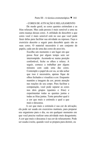 Parte III - A técnica cromoterápica ▼ 161

         - CORES DE ATIVAÇÃO E RELAXAMENTO
         De modo geral, as cores quentes estimulam e as
 frias relaxam. Mas cada pessoa é mais sensível a uma ou
 outra nuança dessas cores. A utilidade de descobrir a que
 cores você é mais sensível está no uso que você pode
 fazer delas para facilitar sua atividade ou repouso. Faça o
 exercício descrito a seguir para descobrir quais são as
 suas cores. O material necessário é um conjunto de
 papéis, cada um de uma das cores do arco-íris.
          Escolha um momento e um lugar em que
          possa ficar por algum tempo sem ser
          interrompido. Acomode-se numa posição
          confortável, feche os olhos e relaxe. A
          seguir, comece a trabalhar por alguns
          minutos com cada uma das cores.
          Contemple o papel da cor ou, se não achar
          que isso é necessário, apenas fique de
          olhos fechados e visualize a cor. Enquanto
          mantém a imagem da cor, preste atenção
          nas reações de seu corpo. Para facilitar a
          comparação, você pode separar as cores
          nos dois grupos (quentes e frias) e
          experimentar todas as quentes juntas e
          todas as frias juntas. Tente perceber qual é
          a cor que mais o estimula e qual a que
          mais o descansa.
         A cor que mais o estimula é sua cor de ativação;
ela pode ser usada em exercícios matinais, para preparar
seu organismo para o dia, ou em qualquer momento em
que você precise realizar uma atividade mais desgastante.
A cor que mais o descansa é sua cor de relaxamento. Pode
ser usada à noite, quando você se prepara para dormir, ou
 