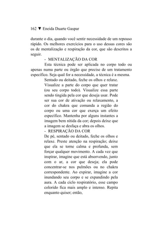 162 ▼ Eneida Duarte Gaspar

durante o dia, quando você sentir necessidade de um repouso
rápido. Os melhores exercícios para o uso dessas cores são
os de mentalização e respiração da cor, que são descritos a
seguir.
        - MENTALIZAÇÃO DA COR
         Esta técnica pode ser aplicada no corpo todo ou
apenas numa parte ou órgão que precise de um tratamento
específico. Seja qual for a necessidade, a técnica é a mesma.
        Sentado ou deitado, feche os olhos e relaxe.
        Visualize a parte do corpo que quer tratar
        (ou seu corpo todo). Visualize essa parte
        sendo tingida pela cor que deseja usar. Pode
        ser sua cor de ativação ou relaxamento, a
        cor do chakra que comanda a região do
        corpo ou uma cor que exerça um efeito
        específico. Mantenha por alguns instantes a
        imagem bem nítida da cor; depois deixe que
        a imagem se desfaça e abra os olhos.
        - RESPIRAÇÃO DA COR
        De pé, sentado ou deitado, feche os olhos e
        relaxe. Preste atenção na respiração; deixe
        que ela se torne calma e profunda, sem
        forçar qualquer movimento. A cada vez que
        inspirar, imagine que está absorvendo, junto
        com o ar, a cor que deseja; ela pode
        concentrar-se nos pulmões ou no chakra
        correspondente. Ao expirar, imagine a cor
        inundando seu corpo e se expandindo pela
        aura. A cada ciclo respiratório, esse campo
        colorido fica mais amplo e intenso. Repita
        enquanto quiser; então,
 