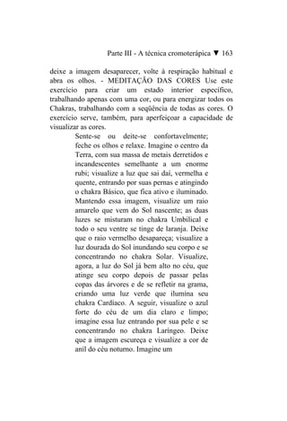 Parte III - A técnica cromoterápica ▼ 163

deixe a imagem desaparecer, volte à respiração habitual e
abra os olhos. - MEDITAÇÃO DAS CORES Use este
exercício para criar um estado interior específico,
trabalhando apenas com uma cor, ou para energizar todos os
Chakras, trabalhando com a seqüência de todas as cores. O
exercício serve, também, para aperfeiçoar a capacidade de
visualizar as cores.
         Sente-se ou deite-se confortavelmente;
         feche os olhos e relaxe. Imagine o centro da
         Terra, com sua massa de metais derretidos e
         incandescentes semelhante a um enorme
         rubi; visualize a luz que sai daí, vermelha e
         quente, entrando por suas pernas e atingindo
         o chakra Básico, que fica ativo e iluminado.
         Mantendo essa imagem, visualize um raio
         amarelo que vem do Sol nascente; as duas
         luzes se misturam no chakra Umbilical e
         todo o seu ventre se tinge de laranja. Deixe
         que o raio vermelho desapareça; visualize a
         luz dourada do Sol inundando seu corpo e se
         concentrando no chakra Solar. Visualize,
         agora, a luz do Sol já bem alto no céu, que
         atinge seu corpo depois de passar pelas
         copas das árvores e de se refletir na grama,
         criando uma luz verde que ilumina seu
         chakra Cardíaco. A seguir, visualize o azul
         forte do céu de um dia claro e limpo;
         imagine essa luz entrando por sua pele e se
         concentrando no chakra Laríngeo. Deixe
         que a imagem escureça e visualize a cor de
         anil do céu noturno. Imagine um
 