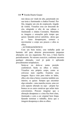 164 ▼ Eneida Duarte Gaspar
       raio dessa cor vindo do alto, penetrando em
       sua testa e iluminando o chakra Frontal. Por
       fim, imagine um céu de crepúsculo, tingido
       de violeta. Visualize essa cor descendo do
       céu, atingindo o alto de sua cabeça e
       iluminando o chakra Coronário. Mantenha
       as imagens e sensações pelo tempo que
       quiser. Quando estiver satisfeito, deixe que
       as       luzes desapareçam, comece a
       movimentar o corpo aos poucos e abra os
       olhos.
       - AUTODIAGNÓSTICO
       Com um bom treino, este trabalho pode ser
bastante útil para detectar precocemente pequenas
alterações em seu organismo. Por isso, é bom fazê-lo
periodicamente. No mesmo exercício, conforme encontre
qualquer alteração, você já pode ir aplicando
procedimentos terapêuticos.
       Sente-se ou deite-se numa posição
       confortável; feche os olhos e relaxe.
       Visualize seu próprio corpo, como se
       estivesse num espelho. Examine essa
       imagem: faça-a virar para todos os lados,
       olhe-a de cima a baixo; examine também seu
       interior, se quiser. Sempre que encontrar
       algo estranho - uma mancha escura, uma cor
       com aspecto alterado ou sujo - projete luz
       branca ou as cores curativas que achar mais
       convenientes. Procure imaginar que a
       alteração desaparece e a área fica bem clara,
       iluminada e com a cor original bem limpa
       Quando terminar o trabalho, deixe que a
       imagem desapareça e abra os olhos.
 