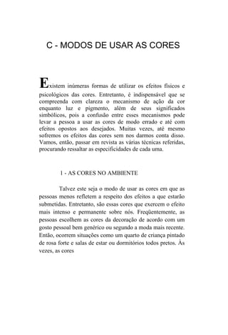 C - MODOS DE USAR AS CORES



E    xistem inúmeras formas de utilizar os efeitos físicos e
psicológicos das cores. Entretanto, é indispensável que se
compreenda com clareza o mecanismo de ação da cor
enquanto luz e pigmento, além de seus significados
simbólicos, pois a confusão entre esses mecanismos pode
levar a pessoa a usar as cores de modo errado e até com
efeitos opostos aos desejados. Muitas vezes, até mesmo
sofremos os efeitos das cores sem nos darmos conta disso.
Vamos, então, passar em revista as várias técnicas referidas,
procurando ressaltar as especificidades de cada uma.



        1 - AS CORES NO AMBIENTE

         Talvez este seja o modo de usar as cores em que as
pessoas menos refletem a respeito dos efeitos a que estarão
submetidas. Entretanto, são essas cores que exercem o efeito
mais intenso e permanente sobre nós. Freqüentemente, as
pessoas escolhem as cores da decoração de acordo com um
gosto pessoal bem genérico ou segundo a moda mais recente.
Então, ocorrem situações como um quarto de criança pintado
de rosa forte e salas de estar ou dormitórios todos pretos. Às
vezes, as cores
 