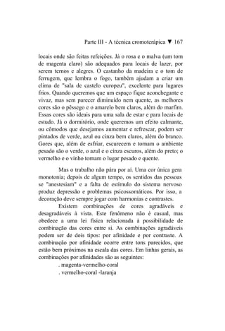Parte III - A técnica cromoterápica ▼ 167

locais onde são feitas refeições. Já o rosa e o malva (um tom
de magenta claro) são adequados para locais de lazer, por
serem ternos e alegres. O castanho da madeira e o tom de
ferrugem, que lembra o fogo, também ajudam a criar um
clima de "sala de castelo europeu", excelente para lugares
frios. Quando queremos que um espaço fique aconchegante e
vivaz, mas sem parecer diminuído nem quente, as melhores
cores são o pêssego e o amarelo bem claros, além do marfim.
Essas cores são ideais para uma sala de estar e para locais de
estudo. Já o dormitório, onde queremos um efeito calmante,
ou cômodos que desejamos aumentar e refrescar, podem ser
pintados de verde, azul ou cinza bem claros, além do branco.
Gores que, além de esfriar, escurecem e tornam o ambiente
pesado são o verde, o azul e o cinza escuros, além do preto; o
vermelho e o vinho tornam o lugar pesado e quente.
        Mas o trabalho não pára por aí. Uma cor única gera
monotonia; depois de algum tempo, os sentidos das pessoas
se "anestesiam" e a falta de estímulo do sistema nervoso
produz depressão e problemas psicossomáticos. Por isso, a
decoração deve sempre jogar com harmonias e contrastes.
        Existem combinações de cores agradáveis e
desagradáveis à vista. Este fenômeno não é casual, mas
obedece a uma lei física relacionada à possibilidade de
combinação das cores entre si. As combinações agradáveis
podem ser de dois tipos: por afinidade e por contraste. A
combinação por afinidade ocorre entre tons parecidos, que
estão bem próximos na escala das cores. Em linhas gerais, as
combinações por afinidades são as seguintes:
        . magenta-vermelho-coral
        . vermelho-coral -laranja
 