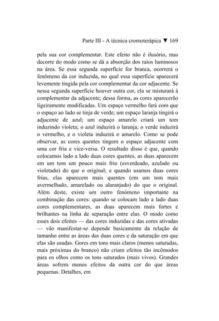 Parte III - A técnica cromoterápica ▼ 169

pela sua cor complementar. Este efeito não é ilusório, mas
decorre do modo como se dá a absorção dos raios luminosos
na área. Se essa segunda superfície for branca, ocorrerá o
fenômeno da cor induzida, no qual essa superfície aparecerá
levemente tingida pela cor complementar da cor adjacente. Se
nessa segunda superfície houver outra cor, ela se misturará à
complementar da adjacente; dessa forma, as cores aparecerão
ligeiramente modificadas. Um espaço vermelho fará com que
o espaço ao lado se tinja de verde; um espaço laranja tingirá o
adjacente de azul; um espaço amarelo criará um tom
induzindo violeta; o azul induzirá o laranja; o verde induzirá
o vermelho, e o violeta induzirá o amarelo. Como se pode
observar, as cores quentes tingem o espaço adjacente com
uma cor fria e vice-versa. O resultado disso é que, quando
colocamos lado a lado duas cores quentes, as duas aparecem
em um tom um pouco mais frio (esverdeado, azulado ou
violetado) do que o original; e quando usamos duas cores
frias, elas aparecem mais quentes (em um tom mais
avermelhado, amarelado ou alaranjado) do que o original.
Além deste, existe um outro fenômeno importante na
combinação das cores: quando se colocam lado a lado duas
cores complementares, as duas aparecem mais fortes e
brilhantes na linha de separação entre elas. O modo como
esses dois efeitos — das cores induzidas e das cores ativadas
— vão manifestar-se depende basicamente da relação de
tamanho entre as áreas das duas cores e da saturação em que
elas são usadas. Gores em tons mais claros (menos saturadas,
mais próximas do branco) não criam efeitos tão incômodos
para os olhos como os tons saturados (mais vivos). Grandes
áreas sofrem menos efeitos da outra cor do que áreas
pequenas. Detalhes, em
 