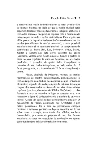 Parte I - Idéias Gerais ▼ 17

e baseava seus rituais no som e na cor. A partir de sua visão
do mundo, baseada na idéia de que a escala musical seria
capaz de descrever todos os fenômenos, Pitágoras elaborou a
teoria dos números, que procura explicar toda a harmonia do
universo por meio de relações matemáticas. Para seguir essa
idéia, procurou organizar todos os fenômenos da natureza em
escalas (semelhantes às escalas musicais), o mais possível
associadas entre si: as sete notas musicais; os sete planetas da
cosmologia da época (Sol, Lua, Mercúrio, Vênus, Marte,
Júpiter e Saturno);.as sete cores descritas na época
(vermelho, violeta, azul, verde, amarelo, branco e preto); os
cinco sólidos regulares (o cubo ou hexaedro, de seis lados
quadrados; o tetraedro, de quatro lados triangulares; o
octaedro, de oito lados triangulares; o dodecaedro, de 12
faces pentagonais; e o icosaedro, de 20 faces triangulares) e
outras.
         Platão, discípulo de Pitágoras, retomou as teorias
matemáticas do mestre, desenvolvendo, principalmente, a
teoria a respeito da estrutura dos corpúsculos que formam os
elementos; segundo ele, cada elemento da natureza teria seus
corpúsculos construídos na forma de um dos cinco sólidos
regulares (por isso, chamados de Sólidos Platônicos): o cubo
formaria a terra; o tetraedro, o fogo; o octaedro, o ar, e o
icosaedro, a água. O dodecaedro seria o modelo do universo
inteiro. A cada um desses sólidos corresponderia uma cor. O
pensamento de Platão, assimilado por Aristóteles e por
outros pensadores, foi a base do pensamento europeu
medieval e moderno; por isso, até hoje se encontra, em livros
sobre cores e energia, essa teoria dos sólidos, ou bem
desenvolvida, por meio da proposta do uso das formas
associadas às cores nos exercícios de meditação, ou apenas
como fundamento místico do trabalho com cores.
 