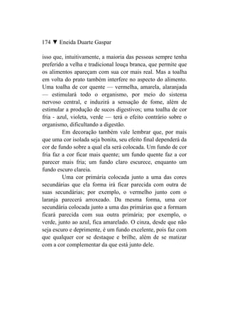 174 ▼ Eneida Duarte Gaspar

isso que, intuitivamente, a maioria das pessoas sempre tenha
preferido a velha e tradicional louça branca, que permite que
os alimentos apareçam com sua cor mais real. Mas a toalha
em volta do prato também interfere no aspecto do alimento.
Uma toalha de cor quente — vermelha, amarela, alaranjada
— estimulará todo o organismo, por meio do sistema
nervoso central, e induzirá a sensação de fome, além de
estimular a produção de sucos digestivos; uma toalha de cor
fria - azul, violeta, verde — terá o efeito contrário sobre o
organismo, dificultando a digestão.
         Em decoração também vale lembrar que, por mais
que uma cor isolada seja bonita, seu efeito final dependerá da
cor de fundo sobre a qual ela será colocada. Um fundo de cor
fria faz a cor ficar mais quente; um fundo quente faz a cor
parecer mais fria; um fundo claro escurece, enquanto um
fundo escuro clareia.
         Uma cor primária colocada junto a uma das cores
secundárias que ela forma irá ficar parecida com outra de
suas secundárias; por exemplo, o vermelho junto com o
laranja parecerá arroxeado. Da mesma forma, uma cor
secundária colocada junto a uma das primárias que a formam
ficará parecida com sua outra primária; por exemplo, o
verde, junto ao azul, fica amarelado. O cinza, desde que não
seja escuro e deprimente, é um fundo excelente, pois faz com
que qualquer cor se destaque e brilhe, além de se matizar
com a cor complementar da que está junto dele.
 