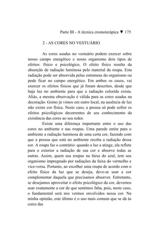 Parte III - A técnica cromoterápica ▼ 175

         2 - AS CORES NO VESTUÁRIO

         As cores usadas no vestuário podem exercer sobre
nosso campo energético e nosso organismo dois tipos de
efeitos: físico e psicológico. O efeito físico resulta da
absorção de radiação luminosa pelo material da roupa. Esta
radiação pode ser absorvida pelas estruturas do organismo ou
pode ficar no campo energético. Em ambos os casos, vai
exercer os efeitos físicos que já foram descritos, desde que
haja luz no ambiente para que a radiação colorida exista.
Aliás, a mesma observação é válida para as cores usadas na
decoração. Gomo já vimos em outro local, na ausência de luz
não existe cor física. Neste caso, a pessoa só pode sofrer os
efeitos psicológicos decorrentes de seu conhecimento da
existência das cores ao seu redor.
         Existe uma diferença importante entre o uso das
cores no ambiente e nas roupas. Uma parede emite para o
ambiente a radiação luminosa de uma certa cor, fazendo com
que a pessoa que está no ambiente receba a radiação dessa
cor. A roupa faz o contrário: quando a luz a atinge, ela reflete
para o exterior a radiação de sua cor e absorve todas as
outras. Assim, quem usa roupas na faixa do azul, tem seu
organismo impregnado por radiações da faixa do vermelho e
vice-versa. Portanto, ao escolher uma roupa de acordo com o
efeito físico da luz que se deseja, deve-se usar a cor
complementar daquela que precisamos absorver. Entretanto,
se desejamos aproveitar o efeito psicológico da cor, devemos
usar exatamente a cor de que sentimos falta, pois, neste caso,
o fundamental será nos vermos envolvidos nessa cor. Na
minha opinião, este último é o uso mais comum que se dá às
cores das
 