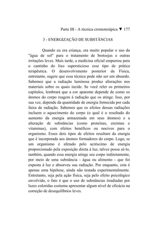 Parte III - A técnica cromoterápica ▼ 177

        3 - ENERGIZAÇÃO DE SUBSTÂNCIAS

         Quando eu era criança, era muito popular o uso da
"água de sol" para o tratamento de brotoejas e outras
irritações leves. Mais tarde, a medicina oficial empurrou para
o cantinho do lixo supersticioso esse tipo de prática
terapêutica. O desenvolvimento posterior da Física,
entretanto, sugere que essa técnica pode não ser um absurdo.
Sabemos que a radiação luminosa produz alterações nos
materiais sobre os quais incide. Se você reler os primeiros
capítulos, lembrará que a cor aparente depende de como os
átomos do corpo reagem à radiação que os atinge. Isso, por
sua vez, depende da quantidade de energia fornecida por cada
faixa de radiação. Sabemos que os efeitos dessas radiações
incluem o aquecimento do corpo (o qual é o resultado do
aumento da energia armazenada em seus átomos) e a
alteração de substâncias (como proteínas, enzimas e
vitaminas), com efeitos benéficos ou nocivos para o
organismo. Esses dois tipos de efeitos resultam da energia
que é incorporada aos átomos formadores do corpo. Logo, se
um organismo é afetado pelo acréscimo de energia
proporcionado pela exposição direta à luz, talvez possa sê-lo,
também, quando essa energia atinge seu corpo indiretamente,
por meio de uma substância - água ou alimento - que foi
exposta à luz e absorveu sua radiação. Por enquanto, esta é
apenas uma hipótese, ainda não testada experimentalmente.
Entretanto, seja pela ação física, seja pelo efeito psicológico
envolvido, o fato é que o uso de substâncias irradiadas por
luzes coloridas costuma apresentar algum nível de eficácia na
correção de desequilíbrios leves.
 