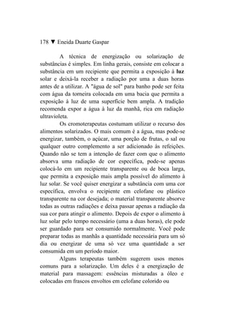 178 ▼ Eneida Duarte Gaspar

         A técnica de energização ou solarização de
substâncias é simples. Em linha gerais, consiste em colocar a
substância em um recipiente que permita a exposição à luz
solar e deixá-la receber a radiação por uma a duas horas
antes de a utilizar. A "água de sol" para banho pode ser feita
com água da torneira colocada em uma bacia que permita a
exposição à luz de uma superfície bem ampla. A tradição
recomenda expor a água à luz da manhã, rica em radiação
ultravioleta.
         Os cromoterapeutas costumam utilizar o recurso dos
alimentos solarizados. O mais comum é a água, mas pode-se
energizar, também, o açúcar, uma porção de frutas, o sal ou
qualquer outro complemento a ser adicionado às refeições.
Quando não se tem a intenção de fazer com que o alimento
absorva uma radiação de cor específica, pode-se apenas
colocá-lo em um recipiente transparente ou de boca larga,
que permita a exposição mais ampla possível do alimento à
luz solar. Se você quiser energizar a substância com uma cor
específica, envolva o recipiente em celofane ou plástico
transparente na cor desejada; o material transparente absorve
todas as outras radiações e deixa passar apenas a radiação da
sua cor para atingir o alimento. Depois de expor o alimento à
luz solar pelo tempo necessário (uma a duas horas), ele pode
ser guardado para ser consumido normalmente. Você pode
preparar todas as manhãs a quantidade necessária para um só
dia ou energizar de uma só vez uma quantidade a ser
consumida em um período maior.
         Alguns terapeutas também sugerem usos menos
comuns para a solarização. Um deles é a energização de
material para massagem: essências misturadas a óleo e
colocadas em frascos envoltos em celofane colorido ou
 