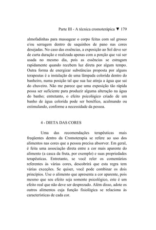 Parte III - A técnica cromoterápica ▼ 179

almofadinhas para massagear o corpo feitas com sal grosso
e/ou serragem dentro de saquinhos de pano nas cores
desejadas. No caso das essências, a exposição ao Sol deve ser
de curta duração e realizada apenas com a porção que vai ser
usada no mesmo dia, pois as essências se estragam
rapidamente quando recebem luz direta por algum tempo.
Outra forma de energizar substâncias proposta por alguns
terapeutas é a instalação de uma lâmpada colorida dentro do
banheiro, numa posição tal que sua luz atinja a água que sai
do chuveiro. Não me parece que uma exposição tão rápida
possa ser suficiente para produzir alguma alteração na água
do banho; entretanto, o efeito psicológico criado de um
banho de água colorida pode ser benéfico, acalmando ou
estimulando, conforme a necessidade da pessoa.


        4 - DIETA DAS CORES

         Uma das recomendações terapêuticas mais
freqüentes dentro da Cromoterapia se refere ao uso dos
alimentos nas cores que a pessoa precisa absorver. Em geral,
é feita uma associação direta entre a cor mais aparente do
alimento (a casca da fruta, por exemplo) e suas propriedades
terapêuticas. Entretanto, se você reler os comentários
referentes às várias cores, descobrirá que esta regra tem
várias exceções. Se quiser, você pode combinar os dois
princípios. Use o alimento que apresenta a cor aparente, pois
mesmo que seu efeito seja somente psicológico, este é um
efeito real que não deve ser desprezado. Além disso, adote os
outros alimentos cuja função fisiológica se relaciona às
características de cada cor.
 