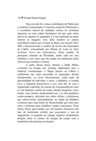 18 ▼ Eneida Duarte Gaspar

          Mas esta não foi a única contribuição de Platão para
a moderna Cromoterapia. O conceito central do Platonismo e
a ocorrência natural de múltiplas esferas de existência
dispostas cm uma ordem hierárquica em que cada esfera
deriva da superior (o arquétipo) e é sua expressão no plano
inferior (a imagem). Esta idéia inspirou os autores
aristotélicos judeus que viveram na Ibéria, nos séculos XII e
XIII, a desenvolverem o modelo da Árvore das Emanações
da Cabala, sistematizada por Moisés de León no Sefer
ha-Zohar (Livro dos Esplendores). Neste modelo, 10
princípios emanam da Divindade, tendo cada um seus
símbolos e suas cores, que são usadas em meditações pelos
místicos que estudam o sistema.
         A partir dessas bases, durante a Idade Média,
evoluíram na Europa três sistemas importantes para a
moderna Cromoterapia: a Magia buscou na Cabala o
simbolismo das cores associadas às emanações divinas
(interpretadas, ao nível microcósmico, como parte da
personalidade do indivíduo: o amor, a sabedoria, a vontade
etc.); a Alquimia desenvolveu o uso, com fins de cura e
regeneração espiritual, do sistema de correspondências entre
os sete planetas e partes do corpo, funções psíquicas, cores,
metais, sons, formas, medicamentos etc; e os ritos populares
centro-europeus, derivados dos cultos órficos e dionisíacos
que sobreviveram, principalmente, na região da Bulgária,
evoluíram para uma forma de Musicoterapia que unia sons,
cores e perfumes para modificar estados emocionais. Esses
rituais foram aproveitados por movimentos Gnósticos (um
tipo de misticismo cristão) que associaram o uso do
magnetismo (a projeção de energia orgânica mentalmente
dirigida sobre os centros de energia do corpo) com o
simbolismo dos planetas (as funções
 