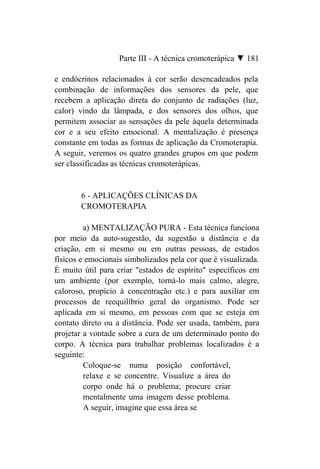 Parte III - A técnica cromoterápica ▼ 181

e endócrinos relacionados à cor serão desencadeados pela
combinação de informações dos sensores da pele, que
recebem a aplicação direta do conjunto de radiações (luz,
calor) vindo da lâmpada, e dos sensores dos olhos, que
permitem associar as sensações da pele àquela determinada
cor e a seu efeito emocional. A mentalização é presença
constante em todas as formas de aplicação da Cromoterapia.
A seguir, veremos os quatro grandes grupos em que podem
ser classificadas as técnicas cromoterápicas.


       6 - APLICAÇÕES CLÍNICAS DA
       CROMOTERAPIA

         a) MENTALIZAÇÃO PURA - Esta técnica funciona
por meio da auto-sugestão, da sugestão a distância e da
criação, em si mesmo ou em outras pessoas, de estados
físicos e emocionais simbolizados pela cor que é visualizada.
É muito útil para criar "estados de espírito" específicos em
um ambiente (por exemplo, torná-lo mais calmo, alegre,
caloroso, propício à concentração etc.) e para auxiliar em
processos de reequilíbrio geral do organismo. Pode ser
aplicada em si mesmo, em pessoas com que se esteja em
contato direto ou a distância. Pode ser usada, também, para
projetar a vontade sobre a cura de um determinado ponto do
corpo. A técnica para trabalhar problemas localizados é a
seguinte:
         Coloque-se numa posição confortável,
         relaxe e se concentre. Visualize a área do
         corpo onde há o problema; procure criar
         mentalmente uma imagem desse problema.
         A seguir, imagine que essa área se
 