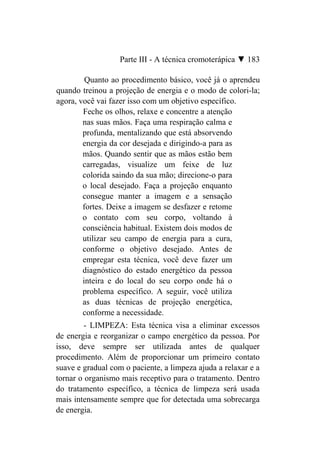 Parte III - A técnica cromoterápica ▼ 183

         Quanto ao procedimento básico, você já o aprendeu
quando treinou a projeção de energia e o modo de colori-la;
agora, você vai fazer isso com um objetivo específico.
        Feche os olhos, relaxe e concentre a atenção
        nas suas mãos. Faça uma respiração calma e
        profunda, mentalizando que está absorvendo
        energia da cor desejada e dirigindo-a para as
        mãos. Quando sentir que as mãos estão bem
        carregadas, visualize um feixe de luz
        colorida saindo da sua mão; direcione-o para
        o local desejado. Faça a projeção enquanto
        consegue manter a imagem e a sensação
        fortes. Deixe a imagem se desfazer e retome
        o contato com seu corpo, voltando à
        consciência habitual. Existem dois modos de
        utilizar seu campo de energia para a cura,
        conforme o objetivo desejado. Antes de
        empregar esta técnica, você deve fazer um
        diagnóstico do estado energético da pessoa
        inteira e do local do seu corpo onde há o
        problema específico. A seguir, você utiliza
        as duas técnicas de projeção energética,
        conforme a necessidade.
         - LIMPEZA: Esta técnica visa a eliminar excessos
de energia e reorganizar o campo energético da pessoa. Por
isso, deve sempre ser utilizada antes de qualquer
procedimento. Além de proporcionar um primeiro contato
suave e gradual com o paciente, a limpeza ajuda a relaxar e a
tornar o organismo mais receptivo para o tratamento. Dentro
do tratamento específico, a técnica de limpeza será usada
mais intensamente sempre que for detectada uma sobrecarga
de energia.
 