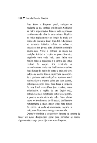 184 ▼ Eneida Duarte Gaspar

       Para fazer a limpeza geral, coloque o
       paciente de pé, sentado ou deitado. Coloque
       as mãos espalmadas, lado a lado, a poucos
       centímetros do alto da sua cabeça. Deslize
       as mãos rapidamente ao longo do meio do
       corpo do paciente (sem tocá-lo). Chegando
       ao extremo inferior, afaste as mãos e
       sacuda-as um pouco para dispersar a energia
       acumulada. Volte a colocar as mãos na
       posição inicial e repita o procedimento,
       seguindo com cada mão uma linha um
       pouco mais à esquerda e à direita da linha
       central do corpo. Vá repetindo o
       procedimento, cada vez deslizando as mãos
       mais longe do meio do corpo e próximo dos
       lados, até cobrir toda a superfície do corpo.
       Se o paciente estiver de pé ou sentado, você
       poderá fazer a mesma coisa em suas costas,
       cobrindo o corpo todo. Para fazer a limpeza
       de um local específico (um chakra, uma
       articulação, a região de um órgão etc),
       coloque a mão espalmada sobre esse ponto,
       a poucos centímetros da pele. Faça várias
       vezes o movimento de limpeza, deslizando
       rapidamente a mão, deste local para longe
       do corpo. A cada deslizamento, sacuda a
       mão para dispersar a energia acumulada.
       Quando terminar o tratamento, lembre-se sempre de
fazer um novo diagnóstico geral para perceber se restou
alguma sobrecarga que exija uma nova limpeza.
 
