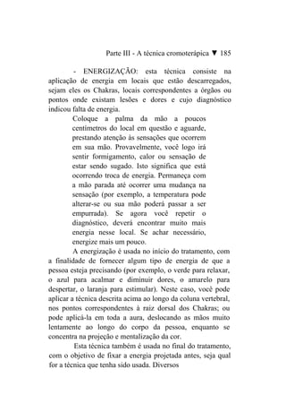 Parte III - A técnica cromoterápica ▼ 185

         - ENERGIZAÇÃO: esta técnica consiste na
aplicação de energia em locais que estão descarregados,
sejam eles os Chakras, locais correspondentes a órgãos ou
pontos onde existam lesões e dores e cujo diagnóstico
indicou falta de energia.
         Coloque a palma da mão a poucos
         centímetros do local em questão e aguarde,
         prestando atenção às sensações que ocorrem
         em sua mão. Provavelmente, você logo irá
         sentir formigamento, calor ou sensação de
         estar sendo sugado. Isto significa que está
         ocorrendo troca de energia. Permaneça com
         a mão parada até ocorrer uma mudança na
         sensação (por exemplo, a temperatura pode
         alterar-se ou sua mão poderá passar a ser
         empurrada). Se agora você repetir o
         diagnóstico, deverá encontrar muito mais
         energia nesse local. Se achar necessário,
         energize mais um pouco.
         A energização é usada no início do tratamento, com
a finalidade de fornecer algum tipo de energia de que a
pessoa esteja precisando (por exemplo, o verde para relaxar,
o azul para acalmar e diminuir dores, o amarelo para
despertar, o laranja para estimular). Neste caso, você pode
aplicar a técnica descrita acima ao longo da coluna vertebral,
nos pontos correspondentes à raiz dorsal dos Chakras; ou
pode aplicá-la em toda a aura, deslocando as mãos muito
lentamente ao longo do corpo da pessoa, enquanto se
concentra na projeção e mentalização da cor.
          Esta técnica também é usada no final do tratamento,
com o objetivo de fixar a energia projetada antes, seja qual
for a técnica que tenha sido usada. Diversos
 