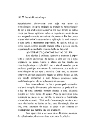 186 ▼ Eneida Duarte Gaspar

pesquisadores observaram que, seja por meio da
mentalização, seja pela projeção de energia ou pela aplicação
de luz, a cor azul sempre conserva por mais tempo as outras
cores que foram aplicadas sobre o organismo, aumentando
seu tempo de atuação antes de se dispersarem. Por isso, uma
norma básica de Cromoterapia é a aplicação do azul em toda
a aura após o tratamento específico. Se quiser, utilize as
luzes; senão, apenas projete energia sobre a pessoa inteira,
visualizando-a envolvida em uma bolha de luz azul.
         c) MENTALIZAÇÃO COM BANHO DE LUZ
         Esta técnica é utilizada quando a intenção é expor
todo o campo energético da pessoa a uma cor ou a uma
seqüência de cores. Como o efeito da luz resulta da
combinação da percepção tátil com a visual, convém que o
paciente participe ativamente do tratamento, por meio da
mentalização da cor que o envolve. Com isso, ao mesmo
tempo em que seu organismo recebe os efeitos físicos da luz,
seu estado emocional e suas funções psíquicas serão
modificadas pelos efeitos subconscientes da cor.
         Para tomar o banho de luz, a pessoa pode aproveitar
um local atingido diretamente pela luz solar ou pode utilizar
a luz de uma lâmpada comum situada a uma distância
mínima de meio metro do corpo. Pode-se aproveitar uma
luminária de mesa ou de parede, ou mesmo a iluminação
normal do aposento. Clínicas de Cromoterapia montam, nas
salas destinadas ao banho de luz, uma iluminação fixa no
teto, com lâmpadas de todas as cores e um sistema de
interruptores que permite seu uso alternado.
         Para aproveitar a luz solar ou as lâmpadas comuns,
de vidro incolor, devem-se fazer anteparos de plástico
 