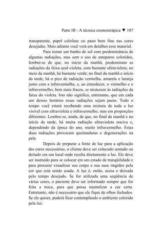 Parte III - A técnica cromoterápica ▼ 187

transparente, papel celofane ou pano bem fino nas cores
desejadas. Mais adiante você verá em detalhes esse material.
          Para tomar um banho de sol com predominância de
algumas radiações, mas sem o uso de anteparos coloridos,
lembre-se de que, no início da manhã, predominam as
radiações da faixa azul-violeta, com bastante ultravioleta; no
meio da manhã, há bastante verde; no final da manhã e início
da tarde, há o pico de radiação vermelha, amarela e laranja
junto com a infravermelha, e, ao entardecer, o vermelho e o
infravermelho, bem mais fracos, se misturam às radiações da
faixa do violeta. Isto não significa, entretanto, que em cada
um desses horários essas radiações sejam puras. Todo o
tempo você estará recebendo uma mistura de toda a luz
visível com ultravioleta e infravermelho, mas em proporções
diferentes. Lembre-se, ainda, de que, no final da manhã e no
início da tarde, há muita radiação ultravioleta nociva e,
dependendo da época do ano, muito infravermelho. Estas
duas radiações provocam queimaduras e degenerações na
pele.
          Depois de preparar a fonte de luz para a aplicação
das cores necessárias, o cliente deve ser colocado sentado ou
deitado em um local onde receba diretamente a luz. Ele deve
ser instruído para se colocar em um estado de tranqüilidade e
para procurar visualizar seu corpo e sua aura tingidos pela
cor que está sendo usada. A luz é, então, acesa e deixada
pelo tempo desejado. Se for utilizada uma seqüência de
várias cores, o paciente deve ser informado sempre que for
feita a troca, para que possa mentalizar a cor certa.
Entretanto, não é necessário que ele fique de olhos fechados.
Se ele quiser, poderá ficar contemplando o ambiente colorido
pela luz.
 