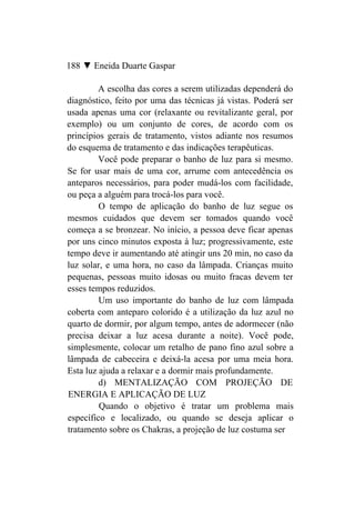 188 ▼ Eneida Duarte Gaspar

         A escolha das cores a serem utilizadas dependerá do
diagnóstico, feito por uma das técnicas já vistas. Poderá ser
usada apenas uma cor (relaxante ou revitalizante geral, por
exemplo) ou um conjunto de cores, de acordo com os
princípios gerais de tratamento, vistos adiante nos resumos
do esquema de tratamento e das indicações terapêuticas.
         Você pode preparar o banho de luz para si mesmo.
Se for usar mais de uma cor, arrume com antecedência os
anteparos necessários, para poder mudá-los com facilidade,
ou peça a alguém para trocá-los para você.
         O tempo de aplicação do banho de luz segue os
mesmos cuidados que devem ser tomados quando você
começa a se bronzear. No início, a pessoa deve ficar apenas
por uns cinco minutos exposta à luz; progressivamente, este
tempo deve ir aumentando até atingir uns 20 min, no caso da
luz solar, e uma hora, no caso da lâmpada. Crianças muito
pequenas, pessoas muito idosas ou muito fracas devem ter
esses tempos reduzidos.
         Um uso importante do banho de luz com lâmpada
coberta com anteparo colorido é a utilização da luz azul no
quarto de dormir, por algum tempo, antes de adormecer (não
precisa deixar a luz acesa durante a noite). Você pode,
simplesmente, colocar um retalho de pano fino azul sobre a
lâmpada de cabeceira e deixá-la acesa por uma meia hora.
Esta luz ajuda a relaxar e a dormir mais profundamente.
         d) MENTALIZAÇÃO COM PROJEÇÃO DE
ENERGIA E APLICAÇÃO DE LUZ
         Quando o objetivo é tratar um problema mais
específico e localizado, ou quando se deseja aplicar o
tratamento sobre os Chakras, a projeção de luz costuma ser
 