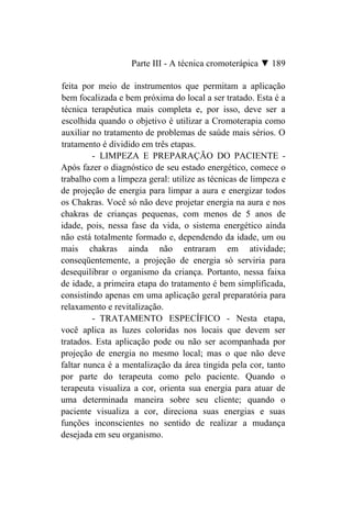 Parte III - A técnica cromoterápica ▼ 189

feita por meio de instrumentos que permitam a aplicação
bem focalizada e bem próxima do local a ser tratado. Esta é a
técnica terapêutica mais completa e, por isso, deve ser a
escolhida quando o objetivo é utilizar a Cromoterapia como
auxiliar no tratamento de problemas de saúde mais sérios. O
tratamento é dividido em três etapas.
         - LIMPEZA E PREPARAÇÃO DO PACIENTE -
Após fazer o diagnóstico de seu estado energético, comece o
trabalho com a limpeza geral: utilize as técnicas de limpeza e
de projeção de energia para limpar a aura e energizar todos
os Chakras. Você só não deve projetar energia na aura e nos
chakras de crianças pequenas, com menos de 5 anos de
idade, pois, nessa fase da vida, o sistema energético ainda
não está totalmente formado e, dependendo da idade, um ou
mais chakras ainda não entraram em atividade;
conseqüentemente, a projeção de energia só serviria para
desequilibrar o organismo da criança. Portanto, nessa faixa
de idade, a primeira etapa do tratamento é bem simplificada,
consistindo apenas em uma aplicação geral preparatória para
relaxamento e revitalização.
         - TRATAMENTO ESPECÍFICO - Nesta etapa,
você aplica as luzes coloridas nos locais que devem ser
tratados. Esta aplicação pode ou não ser acompanhada por
projeção de energia no mesmo local; mas o que não deve
faltar nunca é a mentalização da área tingida pela cor, tanto
por parte do terapeuta como pelo paciente. Quando o
terapeuta visualiza a cor, orienta sua energia para atuar de
uma determinada maneira sobre seu cliente; quando o
paciente visualiza a cor, direciona suas energias e suas
funções inconscientes no sentido de realizar a mudança
desejada em seu organismo.
 