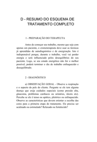D - RESUMO DO ESQUEMA DE
        TRATAMENTO COMPLETO


        1 - PREPARAÇÃO DO TERAPEUTA

        Antes de começar seu trabalho, mesmo que seja com
apenas um paciente, o cromoterapeuta deve usar as técnicas
já aprendidas de autodiagnóstico e de energização. Isto é
indispensável porque, durante o trabalho, você vai perder
energia e será influenciado pelos desequilíbrios do seu
paciente. Logo, se seu estado energético não for o melhor
possível, poderá terminar o dia de trabalho enfraquecido e
desequilibrado.


        2 - DIAGNÓSTICO

        a) OBSERVAÇÃO GERAL - Observe a respiração
e o aspecto da pele do cliente. Pergunte se ele tem alguma
doença que exija cuidados especiais (como pressão alta,
glaucoma, problemas cardíacos ou urinários, úlcera etc).
Perceba se ele é tenso ou apático, pletórico ou enfraquecido.
Observe as características que devem orientar a escolha das
cores para a primeira etapa do tratamento. Ele precisa ser
acalmado ou estimulado? Relaxado ou fortalecido?
 
