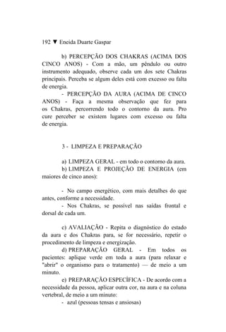 192 ▼ Eneida Duarte Gaspar

        b) PERCEPÇÃO DOS CHAKRAS (ACIMA DOS
CINCO ANOS) - Com a mão, um pêndulo ou outro
instrumento adequado, observe cada um dos sete Chakras
principais. Perceba se algum deles está com excesso ou falta
de energia.
        - PERCEPÇÃO DA AURA (ACIMA DE CINCO
ANOS) - Faça a mesma observação que fez para
os Chakras, percorrendo todo o contorno da aura. Pro
cure perceber se existem lugares com excesso ou falta
de energia.


        3 - LIMPEZA E PREPARAÇÃO

        a) LIMPEZA GERAL - em todo o contorno da aura.
        b) LIMPEZA E PROJEÇÃO DE ENERGIA (em
maiores de cinco anos):

         - No campo energético, com mais detalhes do que
antes, conforme a necessidade.
         - Nos Chakras, se possível nas saídas frontal e
dorsal de cada um.

        c) AVALIAÇÃO - Repita o diagnóstico do estado
da aura e dos Chakras para, se for necessário, repetir o
procedimento de limpeza e energização.
        d) PREPARAÇÃO GERAL - Em todos os
pacientes: aplique verde em toda a aura (para relaxar e
"abrir" o organismo para o tratamento) — de meio a um
minuto.
        e) PREPARAÇÃO ESPECÍFICA - De acordo com a
necessidade da pessoa, aplicar outra cor, na aura e na coluna
vertebral, de meio a um minuto:
        - azul (pessoas tensas e ansiosas)
 