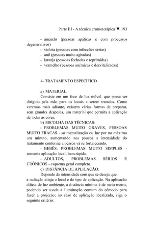 Parte III - A técnica cromoterápica ▼ 193

       - amarelo (pessoas apáticas e com processos
degenerativos)
       - violeta (pessoas com infecções sérias)
       - anil (pessoas muito agitadas)
       - laranja (pessoas fechadas e reprimidas)
       - vermelho (pessoas anêmicas e desvitalizadas)


        4- TRATAMENTO ESPECÍFICO

         a) MATERIAL:
         Consiste em um foco de luz móvel, que possa ser
dirigido pela mão para os locais a serem tratados. Como
veremos mais adiante, existem várias formas de preparar,
sem grandes despesas, um material que permita a aplicação
de todas as cores.
         b) ESCOLHA DAS TÉCNICAS:
        - PROBLEMAS MUITO GRAVES, PESSOAS
MUITO FRACAS - só mentalização ou luz por no máximo
um minuto, aumentando aos poucos a intensidade do
tratamento conforme a pessoa vá se fortalecendo.
        - BEBÊS, PROBLEMAS MUITO SIMPLES -
somente aplicação local, bem rápida.
        - ADULTOS,           PROBLEMAS          SÉRIOS       E
CRÔNICOS - esquema geral completo.
         c) DISTÂNCIA DE APLICAÇÃO:
         Depende da intensidade com que se deseja que
a radiação atinja o local e do tipo de aplicação. Na aplicação
difusa de luz ambiente, a distância mínima é de meio metro,
podendo ser usada a iluminação comum do cômodo para
fazer a projeção; no caso de aplicação localizada, siga o
seguinte critério:
 