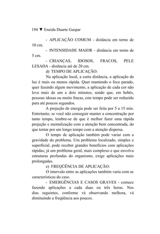 194 ▼ Eneida Duarte Gaspar

         - APLICAÇÃO COMUM - distância em torno de
10 cm.
         - INTENSIDADE MAIOR - distância em torno de
5 cm.
         - CRIANÇAS,        IDOSOS,        FRACOS,       PELE
LESADA - distância até de 20 cm.
         d) TEMPO DE APLICAÇÃO:
         Na aplicação local, a curta distância, a aplicação da
luz é mais ou menos rápida. Quer mantendo o foco parado,
quer fazendo algum movimento, a aplicação de cada cor não
leva mais de um a dois minutos, sendo que, em bebês,
pessoas idosas ou muito fracas, este tempo pode ser reduzido
para até poucos segundos.
         A projeção de energia pode ser feita por 5 a 15 min.
Entretanto, se você não conseguir manter a concentração por
tanto tempo, lembre-se de que é melhor fazer uma rápida
projeção e mentalização com a atenção bem concentrada, do
que tentar por um longo tempo com a atenção dispersa.
         O tempo de aplicação também pode variar com a
gravidade do problema. Um problema localizado, simples e
superficial, pode receber grandes benefícios com aplicações
rápidas; já um problema geral, mais complexo e que envolva
estruturas profundas do organismo, exige aplicações mais
prolongadas.
         e) FREQÜÊNCIA DE APLICAÇÃO:
         O intervalo entre as aplicações também varia com as
características do caso.
         - EMERGÊNCIAS E CASOS GRAVES - comece
fazendo aplicações a cada duas ou três horas. Nos
dias seguintes, conforme vá observando melhora, vá
diminuindo a freqüência aos poucos.
 