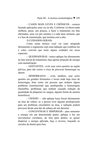 Parte III - A técnica cromoterápica ▼ 195

         - CASOS MAIS LEVES E CRÔNICOS - comece
fazendo aplicações uma vez ao dia. Conforme vá observando
melhora, passe, aos poucos, a fazer o tratamento cm dias
alternados, uma vez por semana e a cada duas semanas, que
é a fase de manutenção, que termina com a alta.
         f) CUIDADOS GERAIS:
         Como nesta técnica você vai estar atingindo
diretamente o organismo com uma radiação que combina luz
e calor, convém que tome alguns cuidados em casos
especiais.
         - QUEIMADURAS - nunca aplique luz diretamente
na fase inicial do tratamento; faça apenas projeção de energia
com mentalização.
         - GESTANTES - evite usar cores quentes na região
pélvica, para não correr o risco de provocar hemorragia ou
aborto.
         - HEMORRAGIA - evite, também, usar cores
quentes em grandes ferimentos e locais onde haja risco de
hemorragia, bem como em pessoas que tenham algum
problema constitucional que predisponha a hemorragias
(hemofilia, problemas que tenham causado redução da
quantidade de plaquetas no sangue, alguma forma de anemia
hemolítica).
         - CRÂNIO — não aplique luzes focais diretamente
na área do crânio; se a pessoa tiver alguma predisposição
para um problema circulatório na área, a radiação poderá
provocar desde uma dor de cabeça até um derrame.
         - CONCENTRAR E DISPERSAR - para aumentar
a energia em um determinado ponto, aplique a luz em
movimentos circulares, de fora para dentro; se quiser
dispersar a energia aplicada, faça o inverso, traçando os
círculos de dentro para fora.
 