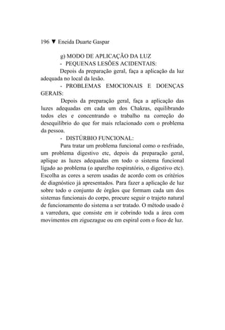 196 ▼ Eneida Duarte Gaspar

        g) MODO DE APLICAÇÃO DA LUZ
        - PEQUENAS LESÕES ACIDENTAIS:
        Depois da preparação geral, faça a aplicação da luz
adequada no local da lesão.
        - PROBLEMAS EMOCIONAIS E DOENÇAS
GERAIS:
        Depois da preparação geral, faça a aplicação das
luzes adequadas em cada um dos Chakras, equilibrando
todos eles e concentrando o trabalho na correção do
desequilíbrio do que for mais relacionado com o problema
da pessoa.
        - DISTÚRBIO FUNCIONAL:
        Para tratar um problema funcional como o resfriado,
um problema digestivo etc, depois da preparação geral,
aplique as luzes adequadas em todo o sistema funcional
ligado ao problema (o aparelho respiratório, o digestivo etc).
Escolha as cores a serem usadas de acordo com os critérios
de diagnóstico já apresentados. Para fazer a aplicação de luz
sobre todo o conjunto de órgãos que formam cada um dos
sistemas funcionais do corpo, procure seguir o trajeto natural
de funcionamento do sistema a ser tratado. O método usado é
a varredura, que consiste em ir cobrindo toda a área com
movimentos em ziguezague ou em espiral com o foco de luz.
 