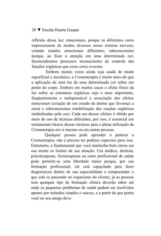 20 ▼ Eneida Duarte Gaspar

reflexão dessa luz; emocionais, porque as diferentes cores
impressionam de modos diversos nosso sistema nervoso,
criando estados emocionais diferentes; subconscientes
porque, ao fixar a atenção em uma determinada cor,
desencadeamos processos inconscientes de controle das
funções orgânicas que essas cores evocam.
         Embora muitas vezes ainda seja usada de modo
superficial e mecânico, a Cromoterapia é muito mais do que
a aplicação de uma luz de uma determinada cor sobre um
ponto do corpo. Embora em muitos casos o efeito físico da
luz sobre as estruturas orgânicas seja o mais importante,
freqüentemente e indispensável a associação dos efeitos
emocionais (criação de um estado de ânimo que favoreça a
cura) e subconscientes (mobilização das reações orgânicas
simbolizadas pela cor). Cada um desses efeitos é obtido por
meio do uso de técnicas diferentes; por isso, é essencial um
treinamento básico dessas técnicas para a plena utilização da
Cromoterapia em si mesmo ou em outras pessoas.
        Qualquer pessoa pode aprender a praticar a
Cromoterapia; não é preciso ter poderes especiais para isso.
Entretanto, é fundamental que você mantenha bem claros em
sua mente os limites de sua atuação. Um médico, dentista,
psicoterapeuta, fisioterapeuta ou outro profissional de saúde
pode permitir-se uma liberdade maior porque, por sua
formação profissional, ele está capacitado para fazer
diagnósticos dentro de sua especialidade e compreender o
que está se passando no organismo do cliente; já as pessoas
sem qualquer tipo de formação clínica deverão saber até
onde os pequenos problemas de saúde podem ser resolvidos
apenas por métodos simples e suaves, e a partir de que ponto
você ou seu amigo deve
 
