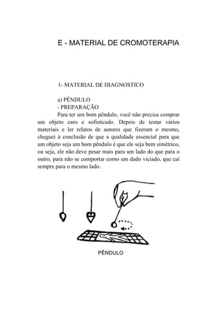 E - MATERIAL DE CROMOTERAPIA




        1- MATERIAL DE DIAGNOSTICO

         a) PÊNDULO
         - PREPARAÇÃO
         Para ter um bom pêndulo, você não precisa comprar
um objeto caro e sofisticado. Depois de testar vários
materiais e ler relatos de autores que fizeram o mesmo,
cheguei à conclusão de que a qualidade essencial para que
um objeto seja um bom pêndulo é que ele seja bem simétrico,
ou seja, ele não deve pesar mais para um lado do que para o
outro, para não se comportar como um dado viciado, que cai
sempre para o mesmo lado.




                         PÊNDULO
 