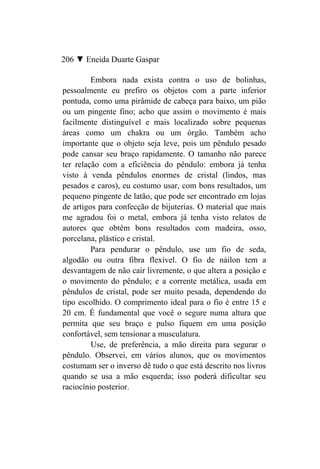 206 ▼ Eneida Duarte Gaspar

         Embora nada exista contra o uso de bolinhas,
pessoalmente eu prefiro os objetos com a parte inferior
pontuda, como uma pirâmide de cabeça para baixo, um pião
ou um pingente fino; acho que assim o movimento é mais
facilmente distinguível e mais localizado sobre pequenas
áreas como um chakra ou um órgão. Também acho
importante que o objeto seja leve, pois um pêndulo pesado
pode cansar seu braço rapidamente. O tamanho não parece
ter relação com a eficiência do pêndulo: embora já tenha
visto à venda pêndulos enormes de cristal (lindos, mas
pesados e caros), eu costumo usar, com bons resultados, um
pequeno pingente de latão, que pode ser encontrado em lojas
de artigos para confecção de bijuterias. O material que mais
me agradou foi o metal, embora já tenha visto relatos de
autores que obtêm bons resultados com madeira, osso,
porcelana, plástico e cristal.
         Para pendurar o pêndulo, use um fio de seda,
algodão ou outra fibra flexível. O fio de náilon tem a
desvantagem de não cair livremente, o que altera a posição e
o movimento do pêndulo; e a corrente metálica, usada em
pêndulos de cristal, pode ser muito pesada, dependendo do
tipo escolhido. O comprimento ideal para o fio é entre 15 e
20 cm. É fundamental que você o segure numa altura que
permita que seu braço e pulso fiquem em uma posição
confortável, sem tensionar a musculatura.
         Use, de preferência, a mão direita para segurar o
pêndulo. Observei, em vários alunos, que os movimentos
costumam ser o inverso dê tudo o que está descrito nos livros
quando se usa a mão esquerda; isso poderá dificultar seu
raciocínio posterior.
 