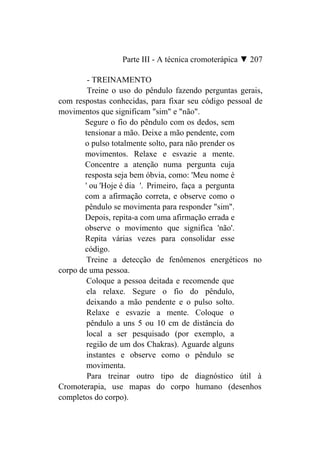 Parte III - A técnica cromoterápica ▼ 207

         - TREINAMENTO
         Treine o uso do pêndulo fazendo perguntas gerais,
com respostas conhecidas, para fixar seu código pessoal de
movimentos que significam "sim" e "não".
       Segure o fio do pêndulo com os dedos, sem
       tensionar a mão. Deixe a mão pendente, com
       o pulso totalmente solto, para não prender os
       movimentos. Relaxe e esvazie a mente.
       Concentre a atenção numa pergunta cuja
       resposta seja bem óbvia, como: 'Meu nome é
        ' ou 'Hoje é dia '. Primeiro, faça a pergunta
       com a afirmação correta, e observe como o
       pêndulo se movimenta para responder "sim".
       Depois, repita-a com uma afirmação errada e
       observe o movimento que significa 'não'.
       Repita várias vezes para consolidar esse
       código.
         Treine a detecção de fenômenos energéticos no
corpo de uma pessoa.
         Coloque a pessoa deitada e recomende que
         ela relaxe. Segure o fio do pêndulo,
         deixando a mão pendente e o pulso solto.
         Relaxe e esvazie a mente. Coloque o
         pêndulo a uns 5 ou 10 cm de distância do
         local a ser pesquisado (por exemplo, a
         região de um dos Chakras). Aguarde alguns
         instantes e observe como o pêndulo se
         movimenta.
         Para treinar outro tipo de diagnóstico útil à
Cromoterapia, use mapas do corpo humano (desenhos
completos do corpo).
 