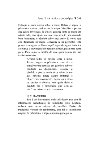 Parte III - A técnica cromoterápica ▼ 209

Coloque o mapa aberto sobre a mesa. Relaxe e segure o
pêndulo a poucos centímetros do mapa. Visualize a pessoa
que deseja investigar. Se quiser, coloque junto ao mapa um
retrato dela, para ajudar em sua concentração. Vá passando
bem lentamente o pêndulo sobre cada parte do corpo que
está desenhada no mapa. Concentre-se na pergunta: 'Esta
pessoa tem algum problema aqui?' Aguarde alguns instantes
e observe o movimento do pêndulo; depois, passe para outra
parte. Para treinar a escolha de cores para tratamento, use
cartões coloridos.
         Arrume todos os cartões sobre a mesa.
         Relaxe, segure o pêndulo e concentre a
         atenção sobre a pessoa em questão e sobre o
         resultado do diagnóstico. Coloque o
         pêndulo a poucos centímetros acima de um
         dos cartões; espere alguns instantes e
         observe seu movimento. Repita com todos
         os cartões e observe para quais deles o
         pêndulo faz o movimento que significa
         'sim'; use estas cores no tratamento.

         b) AURÂMETRO
         Este é um instrumento mais sofisticado, mas que dá
informações semelhantes às fornecidas pelo pêndulo,
embora com menor número de detalhes. Deriva da
tradicional varinha do rabdomante, que foi o instrumento
original da radiestesia, e segue o mesmo princípio de
 