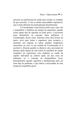 Parte I - Idéias Gerais ▼ 21

procurar um profissional de saúde para receber os cuidados
de que necessita. A isto se chama autocuidado responsável,
que é muito diferente da automedicação desinformada.
         A Cromoterapia é uma técnica muito suave, que visa
a reequilibrar a dinâmica da energia do organismo; quando
existe algum tipo de agressão ou lesão grave, é necessário
atuar diretamente na correção desse problema. A
Cromoterapia, nesses casos, funciona como uma técnica de
apoio: serve para tornar o organismo mais receptivo e
aumentar sua resposta às outras medidas terapêuticas
necessárias ao caso. O uso isolado da Cromoterapia só é
aceitável e eficiente quando os objetivos são a prevenção de
doenças (pela adoção de uma rotina de equilíbrio do campo
energético do organismo), uma mudança no estado de
espírito individual ou coletivo (pelo uso das cores no
ambiente) ou a correção de desequilíbrios leves,
principalmente quando sugerirem a predisposição para um
certo tipo de problema, o que indica a necessidade de uma
terapia de reequilíbrio geral.
 