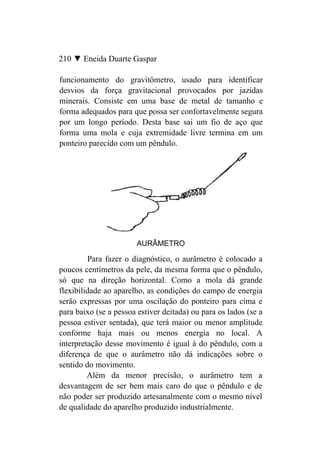 210 ▼ Eneida Duarte Gaspar

funcionamento do gravitômetro, usado para identificar
desvios da força gravitacional provocados por jazidas
minerais. Consiste em uma base de metal de tamanho e
forma adequados para que possa ser confortavelmente segura
por um longo período. Desta base sai um fio de aço que
forma uma mola e cuja extremidade livre termina em um
ponteiro parecido com um pêndulo.




                        AURÂMETRO

         Para fazer o diagnóstico, o aurâmetro é colocado a
poucos centímetros da pele, da mesma forma que o pêndulo,
só que na direção horizontal. Como a mola dá grande
flexibilidade ao aparelho, as condições do campo de energia
serão expressas por uma oscilação do ponteiro para cima e
para baixo (se a pessoa estiver deitada) ou para os lados (se a
pessoa estiver sentada), que terá maior ou menor amplitude
conforme haja mais ou menos energia no local. A
interpretação desse movimento é igual à do pêndulo, com a
diferença de que o aurâmetro não dá indicações sobre o
sentido do movimento.
         Além da menor precisão, o aurâmetro tem a
desvantagem de ser bem mais caro do que o pêndulo e de
não poder ser produzido artesanalmente com o mesmo nível
de qualidade do aparelho produzido industrialmente.
 