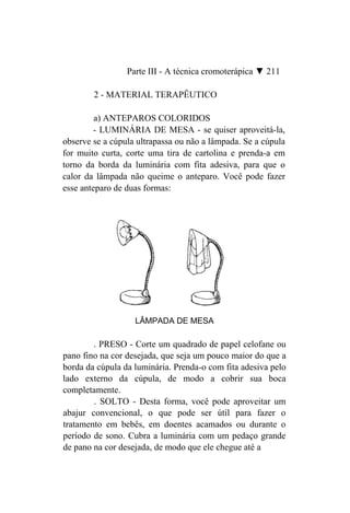 Parte III - A técnica cromoterápica ▼ 211

        2 - MATERIAL TERAPÊUTICO

         a) ANTEPAROS COLORIDOS
        - LUMINÁRIA DE MESA - se quiser aproveitá-la,
observe se a cúpula ultrapassa ou não a lâmpada. Se a cúpula
for muito curta, corte uma tira de cartolina e prenda-a em
torno da borda da luminária com fita adesiva, para que o
calor da lâmpada não queime o anteparo. Você pode fazer
esse anteparo de duas formas:




                   LÂMPADA DE MESA

        . PRESO - Corte um quadrado de papel celofane ou
pano fino na cor desejada, que seja um pouco maior do que a
borda da cúpula da luminária. Prenda-o com fita adesiva pelo
lado externo da cúpula, de modo a cobrir sua boca
completamente.
        . SOLTO - Desta forma, você pode aproveitar um
abajur convencional, o que pode ser útil para fazer o
tratamento em bebês, em doentes acamados ou durante o
período de sono. Cubra a luminária com um pedaço grande
de pano na cor desejada, de modo que ele chegue até a
 