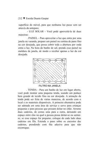 212 ▼ Eneida Duarte Gaspar

superfície do móvel, para que nenhuma luz passe sem ser
através do anteparo.
         - LUZ SOLAR - Você pode aproveitá-la de duas
maneiras:
         . PAINEL - Para aproveitar a luz que entra por uma
janela ou varanda, prepare um painel ou cortina de pano fino
na cor desejada, que possa cobrir toda a abertura por onde
entra a luz. Na hora do banho de sol, prenda esse painel na
moldura da janela, de modo a receber apenas a luz da cor
desejada.




                    FILTRO NA JANELA
         . TENDA - Para um banho de luz em lugar aberto,
você pode montar uma pequena tenda, usando um pedaço
bem grande de tecido fino na cor desejada. A armação da
tenda pode ser feita de várias maneiras, de acordo com o
local e os materiais disponíveis. A primeira alternativa pode
ser adotada em uma área de serviço e serve para crianças
pequenas e para pessoas que possam deitar no chão. Arrume
duas cadeiras, de costas uma para a outra, deixando um
espaço entre elas na qual a pessoa possa deitar-se ou sentar-
se; se esse espaço for pequeno, coloque de cada lado duas
cadeiras em fila. Estenda o pano sobre os encostos das
cadeiras, prendendo com fita adesiva para que não
escorregue.
 