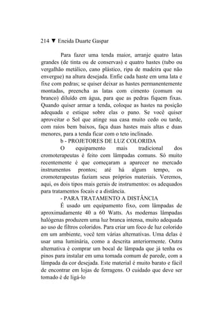 214 ▼ Eneida Duarte Gaspar

         Para fazer uma tenda maior, arranje quatro latas
grandes (de tinta ou de conservas) e quatro hastes (tubo ou
vergalhão metálico, cano plástico, ripa de madeira que não
envergue) na altura desejada. Enfie cada haste em uma lata e
fixe com pedras; se quiser deixar as hastes permanentemente
montadas, preencha as latas com cimento (comum ou
branco) diluído em água, para que as pedras fiquem fixas.
Quando quiser armar a tenda, coloque as hastes na posição
adequada e estique sobre elas o pano. Se você quiser
aproveitar o Sol que atinge sua casa muito cedo ou tarde,
com raios bem baixos, faça duas hastes mais altas e duas
menores, para a tenda ficar com o teto inclinado.
         b - PROJETORES DE LUZ COLORIDA
         O      equipamento        mais     tradicional     dos
cromoterapeutas é feito com lâmpadas comuns. Só muito
recentemente é que começaram a aparecer no mercado
instrumentos prontos; até há algum tempo, os
cromoterapeutas faziam seus próprios materiais. Veremos,
aqui, os dois tipos mais gerais de instrumentos: os adequados
para tratamentos focais e a distância.
         - PARA TRATAMENTO A DISTÂNCIA
         É usado um equipamento fixo, com lâmpadas de
aproximadamente 40 a 60 Watts. As modernas lâmpadas
halógenas produzem uma luz branca intensa, muito adequada
ao uso de filtros coloridos. Para criar um foco de luz colorido
em um ambiente, você tem várias alternativas. Uma delas é
usar uma luminária, como a descrita anteriormente. Outra
alternativa é comprar um bocal de lâmpada que já tenha os
pinos para instalar em uma tomada comum de parede, com a
lâmpada da cor desejada. Este material é muito barato e fácil
de encontrar em lojas de ferragens. O cuidado que deve ser
tomado é de ligá-lo
 