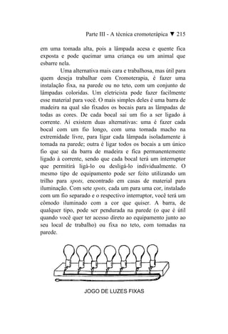 Parte III - A técnica cromoterápica ▼ 215

em uma tomada alta, pois a lâmpada acesa e quente fica
exposta e pode queimar uma criança ou um animal que
esbarre nela.
         Uma alternativa mais cara e trabalhosa, mas útil para
quem deseja trabalhar com Cromoterapia, é fazer uma
instalação fixa, na parede ou no teto, com um conjunto de
lâmpadas coloridas. Um eletricista pode fazer facilmente
esse material para você. O mais simples deles é uma barra de
madeira na qual são fixados os bocais para as lâmpadas de
todas as cores. De cada bocal sai um fio a ser ligado à
corrente. Aí existem duas alternativas: uma é fazer cada
bocal com um fio longo, com uma tomada macho na
extremidade livre, para ligar cada lâmpada isoladamente à
tomada na parede; outra é ligar todos os bocais a um único
fio que sai da barra de madeira e fica permanentemente
ligado à corrente, sendo que cada bocal terá um interruptor
que permitirá ligá-lo ou desligá-lo individualmente. O
mesmo tipo de equipamento pode ser feito utilizando um
trilho para spots, encontrado em casas de material para
iluminação. Com sete spots, cada um para uma cor, instalado
com um fio separado e o respectivo interruptor, você terá um
cômodo iluminado com a cor que quiser. A barra, de
qualquer tipo, pode ser pendurada na parede (o que é útil
quando você quer ter acesso direto ao equipamento junto ao
seu local de trabalho) ou fixa no teto, com tomadas na
parede.




                  JOGO DE LUZES FIXAS
 