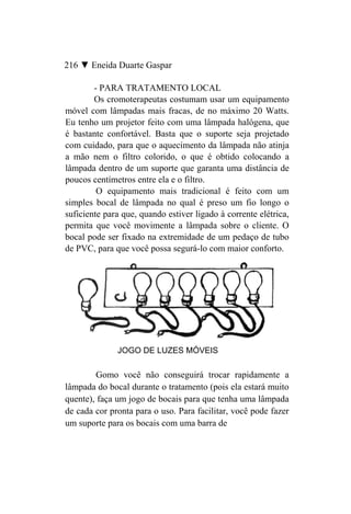 216 ▼ Eneida Duarte Gaspar

        - PARA TRATAMENTO LOCAL
        Os cromoterapeutas costumam usar um equipamento
móvel com lâmpadas mais fracas, de no máximo 20 Watts.
Eu tenho um projetor feito com uma lâmpada halógena, que
é bastante confortável. Basta que o suporte seja projetado
com cuidado, para que o aquecimento da lâmpada não atinja
a mão nem o filtro colorido, o que é obtido colocando a
lâmpada dentro de um suporte que garanta uma distância de
poucos centímetros entre ela e o filtro.
         O equipamento mais tradicional é feito com um
simples bocal de lâmpada no qual é preso um fio longo o
suficiente para que, quando estiver ligado à corrente elétrica,
permita que você movimente a lâmpada sobre o cliente. O
bocal pode ser fixado na extremidade de um pedaço de tubo
de PVC, para que você possa segurá-lo com maior conforto.




              JOGO DE LUZES MÓVEIS

        Gomo você não conseguirá trocar rapidamente a
lâmpada do bocal durante o tratamento (pois ela estará muito
quente), faça um jogo de bocais para que tenha uma lâmpada
de cada cor pronta para o uso. Para facilitar, você pode fazer
um suporte para os bocais com uma barra de
 
