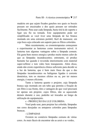 Parte III - A técnica cromoterápica ▼ 217

madeira em que sejam fixados ganchos nos quais os bocais
possam ser encaixados e dos quais possam ser retirados
facilmente. Para usar cada lâmpada, basta tirá-la do suporte e
ligar seu fio na tomada. Este equipamento pode ser
simplificado se você tiver uma lâmpada de luz branca
montada em uma estrutura portátil, fácil de manusear, em
cuja boca seja colocado um suporte para os filtros coloridos.
         Mais recentemente, os cromoterapeutas começaram
a experimentar as lanternas como instrumento móvel. A
lanterna tem algumas vantagens sobre a lâmpada comum.
Ela gasta bem menos energia e produz muito menos calor do
que as lâmpadas incandescentes; entretanto, só produz
bastante luz quando é revestida interiormente com material
super-refletor e tem vidro bem transparente. Além disso,
ainda não existe experiência clínica suficiente para decidir se
a luz da lanterna, que é bem mais fraca do que a das
lâmpadas incandescentes ou halógenas ligadas à corrente
doméstica, tem os mesmos efeitos ou se, por ter menos
energia, é menos eficiente.
         Tanto a lanterna quanto o projetor, cuja lâmpada
branca seja montada em um tubo que permita a fixação de
um filtro à sua frente, têm a vantagem de que você precisará
ter apenas um projetor, cujos filtros, não se aquecendo
demais durante o uso, poderão ser trocados ao longo da
utilização do equipamento.
         c - PRODUÇÃO DA LUZ COLORIDA
         Você pode usar, para projetar luz colorida, lâmpadas
nas cores desejadas ou anteparos coloridos para lâmpadas
brancas.
         - LÂMPADAS
         Existem no comércio lâmpadas comuns de várias
cores. As mais fáceis de encontrar são as azuis e as verdes,
 