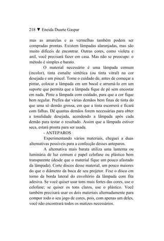 218 ▼ Eneida Duarte Gaspar

mas as amarelas e as vermelhas também podem ser
compradas prontas. Existem lâmpadas alaranjadas, mas são
muito difíceis de encontrar. Outras cores, como violeta e
anil, você precisará fazer em casa. Mas não se preocupe: o
método é simples e barato.
         O material necessário é uma lâmpada comum
(incolor), tinta esmalte sintética (ou tinta vitral) na cor
desejada e um pincel. Tome o cuidado de, antes de começar a
pintar, colocar a lâmpada em um bocal e arrumá-lo em um
suporte que permita que a lâmpada fique de pé sem encostar
em nada. Pinte a lâmpada com cuidado, para que a cor fique
bem regular. Prefira dar várias demãos bem finas de tinta do
que uma só demão grossa, em que a tinta escorrerá e ficará
com falhas. Dê quantas demãos forem necessárias para obter
a tonalidade desejada, acendendo a lâmpada após cada
demão para testar o resultado. Assim que a lâmpada estiver
seca, estará pronta para ser usada.
         - ANTEPAROS
         Experimentando vários materiais, cheguei a duas
alternativas possíveis para a confecção desses anteparos.
         A alternativa mais barata utiliza uma lanterna ou
luminária de luz comum e papel celofane ou plástico bem
transparente (desde que o material fique um pouco afastado
da lâmpada). Corte discos desse material, um pouco maiores
do que o diâmetro da boca de seu projetor. Fixe o disco cm
torno da borda lateral do envoltório da lâmpada com fita
adesiva. Se você quiser usar tons mais fortes das cores, use o
celofane; se quiser os tons claros, use o plástico. Você
também precisará usar os dois materiais alternadamente para
compor todo o seu jogo de cores, pois, com apenas um deles,
você não encontrará todos os matizes necessários.
 