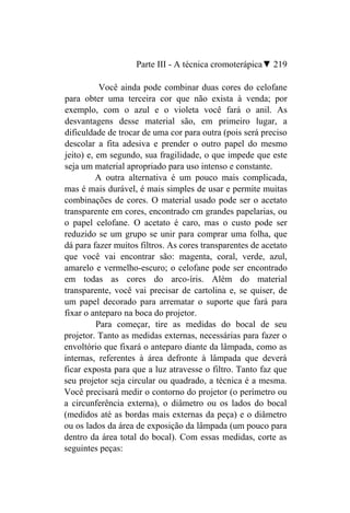 Parte III - A técnica cromoterápica▼ 219

           Você ainda pode combinar duas cores do celofane
para obter uma terceira cor que não exista à venda; por
exemplo, com o azul e o violeta você fará o anil. As
desvantagens desse material são, em primeiro lugar, a
dificuldade de trocar de uma cor para outra (pois será preciso
descolar a fita adesiva e prender o outro papel do mesmo
jeito) e, em segundo, sua fragilidade, o que impede que este
seja um material apropriado para uso intenso e constante.
          A outra alternativa é um pouco mais complicada,
mas é mais durável, é mais simples de usar e permite muitas
combinações de cores. O material usado pode ser o acetato
transparente em cores, encontrado cm grandes papelarias, ou
o papel celofane. O acetato é caro, mas o custo pode ser
reduzido se um grupo se unir para comprar uma folha, que
dá para fazer muitos filtros. As cores transparentes de acetato
que você vai encontrar são: magenta, coral, verde, azul,
amarelo e vermelho-escuro; o celofane pode ser encontrado
em todas as cores do arco-íris. Além do material
transparente, você vai precisar de cartolina e, se quiser, de
um papel decorado para arrematar o suporte que fará para
fixar o anteparo na boca do projetor.
          Para começar, tire as medidas do bocal de seu
projetor. Tanto as medidas externas, necessárias para fazer o
envoltório que fixará o anteparo diante da lâmpada, como as
internas, referentes à área defronte à lâmpada que deverá
ficar exposta para que a luz atravesse o filtro. Tanto faz que
seu projetor seja circular ou quadrado, a técnica é a mesma.
Você precisará medir o contorno do projetor (o perímetro ou
a circunferência externa), o diâmetro ou os lados do bocal
(medidos até as bordas mais externas da peça) e o diâmetro
ou os lados da área de exposição da lâmpada (um pouco para
dentro da área total do bocal). Com essas medidas, corte as
seguintes peças:
 