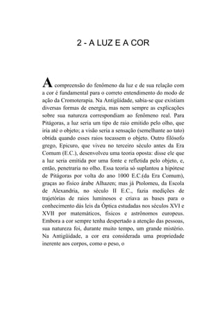2 - A LUZ E A COR



A     compreensão do fenômeno da luz e de sua relação com
a cor é fundamental para o correto entendimento do modo de
ação da Cromoterapia. Na Antigüidade, sabia-se que existiam
diversas formas de energia, mas nem sempre as explicações
sobre sua natureza correspondiam ao fenômeno real. Para
Pitágoras, a luz seria um tipo de raio emitido pelo olho, que
iria até o objeto; a visão seria a sensação (semelhante ao tato)
obtida quando esses raios tocassem o objeto. Outro filósofo
grego, Epicuro, que viveu no terceiro século antes da Era
Comum (E.C.), desenvolveu uma teoria oposta: disse ele que
a luz seria emitida por uma fonte e refletida pelo objeto, e,
então, penetraria no olho. Essa teoria só suplantou a hipótese
de Pitágoras por volta do ano 1000 E.C.(da Era Comum),
graças ao físico árabe Alhazen; mas já Ptolomeu, da Escola
de Alexandria, no século II E.C., fazia medições de
trajetórias de raios luminosos e criava as bases para o
conhecimento dás leis da Óptica estudadas nos séculos XVI e
XVII por matemáticos, físicos e astrônomos europeus.
Embora a cor sempre tenha despertado a atenção das pessoas,
sua natureza foi, durante muito tempo, um grande mistério.
Na Antigüidade, a cor era considerada uma propriedade
inerente aos corpos, como o peso, o
 