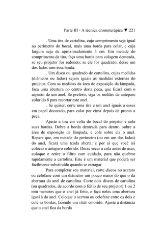 Parte III - A técnica cromoterápica ▼ 221

         . Uma tira de cartolina, cujo comprimento seja igual
ao perímetro do bocal, mais uma borda para colar, e cuja
largura seja de aproximadamente 3 cm. Em metade do
comprimento da tira, faça uma borda para colagem denteada,
se seu projetor for redondo; se ele for quadrado, deixe um
dos lados sem essa borda.
         . Um disco ou quadrado de cartolina, cujas medidas
(diâmetro ou lados) sejam iguais às medidas externas do
projetor. Com as medidas da área de exposição da lâmpada,
faça uma abertura no centro desta peça, que ficará com o
aspecto de um anel. Se preferir, siga os moldes de anteparo
colorido 8 para recortar este anel.
         . Se quiser, corte uma tira e um anel iguais a esses
em papel decorado, para colar por cima depois de pronta a
peça.
         Ajuste a tira em volta do bocal do projetor e cole
suas bordas. Dobre a borda denteada para dentro, sobre a
área de exposição da lâmpada, e cole sobre ela o anel.
Repare que, em metade do perímetro (ou em um dos lados)
do anel, ficará uma tenda aberta: é por aí que você irá
colocar o anteparo colorido. Deixe secar a cola antes de usar;
coloque e retire o filtro com cuidado, para não quebrar
rapidamente a cartolina. Este é um material que poderá ser
facilmente substituído quando se estragar.
         Para completar seu material, corte discos no acetato
ou celofane com um diâmetro um pouco maior do que o da
abertura do anel de cartolina. Corte dois discos de cartolina
(ou quadrados, de acordo com o feitio de seu projetor) 1 ou 2
mm menores que o anel já feito, e faça neles uma abertura
igual à do anel. Coloque o acetato ou celofane entre os dois e
cole as bordas, fazendo um slide colorido. Ajuste a distância
que o anel fica da borda
 