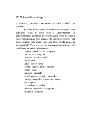 222 ▼ Eneida Duarte Gaspar

da lanterna, para que possa colocar e retirar o slide com
conforto.
        Existem poucas cores de acetato e de celofane. Para
conseguir todas as cores úteis à Cromoterapia, vá
experimentando combinar as cores básicas; como o acetato é
muito transparente, com exceção do vermelho-escuro, você
pode superpor três discos sem que haja grande perda de
luminosidade. Veja, a seguir, algumas combinações que você
pode fazer para obter várias cores.
        .violeta - coral + azul + magenta
        .anil - azul + magenta
        .hortênsia - azul + coral
        .azul - azul
        .água - azul + verde
        .verde - verde + azul + amarelo
        .limão - verde
        .amarelo - amarelo
        .bege/castanho - verde + vermelho
        .laranja - vermelho + amarelo + verde
        .coral - coral
        .vermelho - vermelho
        .púrpura - vermelho + magenta
        .magenta - magenta
 
